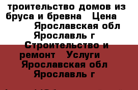 Cтроительство домов из бруса и бревна › Цена ­ 10 000 - Ярославская обл., Ярославль г. Строительство и ремонт » Услуги   . Ярославская обл.,Ярославль г.